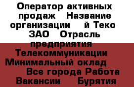 Оператор активных продаж › Название организации ­ Aй-Теко, ЗАО › Отрасль предприятия ­ Телекоммуникации › Минимальный оклад ­ 18 000 - Все города Работа » Вакансии   . Бурятия респ.